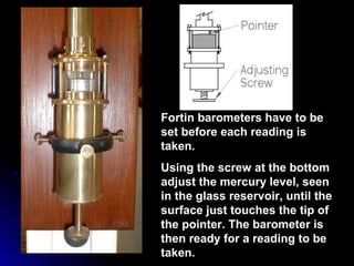 Fortin barometers have to be
set before each reading is
taken.
Using the screw at the bottom
adjust the mercury level, seen
in the glass reservoir, until the
surface just touches the tip of
the pointer. The barometer is
then ready for a reading to be
taken.
 
