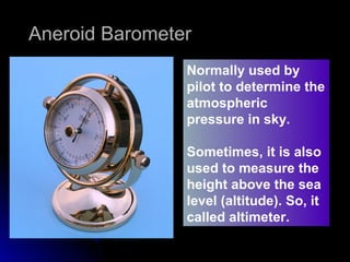 Normally used by
pilot to determine the
atmospheric
pressure in sky.
Sometimes, it is also
used to measure the
height above the sea
level (altitude). So, it
called altimeter.
Aneroid BarometerAneroid Barometer
 