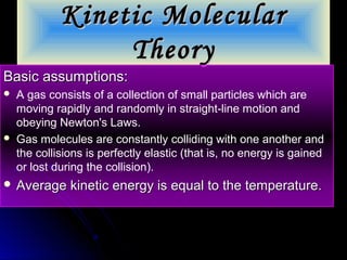 Kinetic MolecularKinetic Molecular
TheoryTheory
Basic assumptions:Basic assumptions:
 A gas consists of a collection of small particles which are
moving rapidly and randomly in straight-line motion and
obeying Newton's Laws.
 Gas molecules are constantly colliding with one another and
the collisions is perfectly elastic (that is, no energy is gained
or lost during the collision).
 Average kinetic energy is equal to the temperature.Average kinetic energy is equal to the temperature.
 