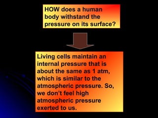 HOW does a human
body withstand the
pressure on its surface?
Living cells maintain an
internal pressure that is
about the same as 1 atm,
which is similar to the
atmospheric pressure. So,
we don’t feel high
atmospheric pressure
exerted to us.
 
