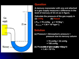 Question
A mercury manometer with one end attached
to a gas supply measures a difference in the
level of mercury of 32 cm as in figure.
Calculate the pressure of the gas supply in
(a) cmHg (b) Pascal
[ Patm = 76 cmHg; g = 10 Nkg-1
;
ρmercury = 1.36 × 104
kgm-3
]
Solution
(a) Pressure = Atmospheric pressure +
pressure due to mercury column
= 76 cmHg + 32 cmHg
= 108 cmHg
(b) Pressure of gas supply = hρg= 108 × 10-2
× 1.36 × 104
× 10
= 1.46 × 105
Pa
 