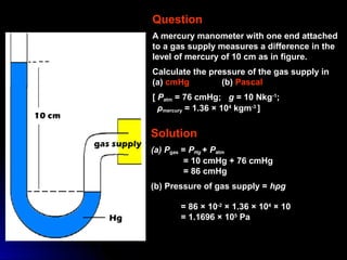 Question
A mercury manometer with one end attached
to a gas supply measures a difference in the
level of mercury of 10 cm as in figure.
Calculate the pressure of the gas supply in
(a) cmHg (b) Pascal
[ Patm = 76 cmHg; g = 10 Nkg-1
;
ρmercury = 1.36 × 104
kgm-3
]
Solution
(a) Pgas = PHg + Patm
= 10 cmHg + 76 cmHg
= 86 cmHg
(b) Pressure of gas supply = hρg
= 86 × 10-2
× 1.36 × 104
× 10
= 1.1696 × 105
Pa
 