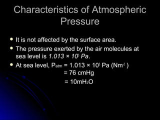 Characteristics of AtmosphericCharacteristics of Atmospheric
PressurePressure
 It is not affected by the surface area.It is not affected by the surface area.
 The pressure exerted by the air molecules at
sea level is 1.013 × 105
Pa.
 At sea level, PAt sea level, Patmatm == 1.013 × 105
Pa (Nm-2
)
= 76 cmHg= 76 cmHg
= 10mH= 10mH22OO
 