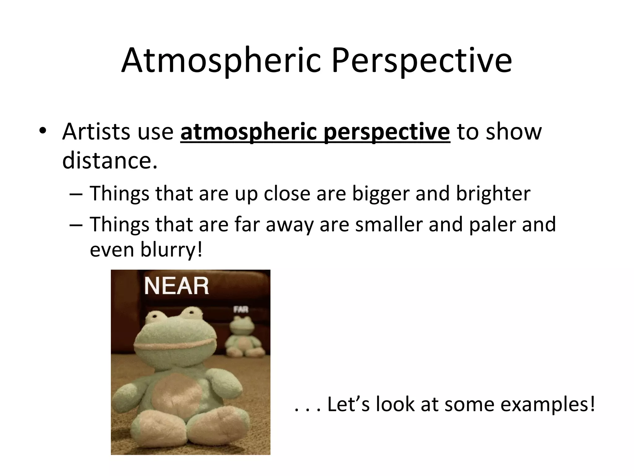 Atmospheric Perspective Artists use atmospheric perspective to show distance. Things that are up close are bigger and brighter Things that are far away are smaller and paler and even blurry! . . . Let’s look at some examples!