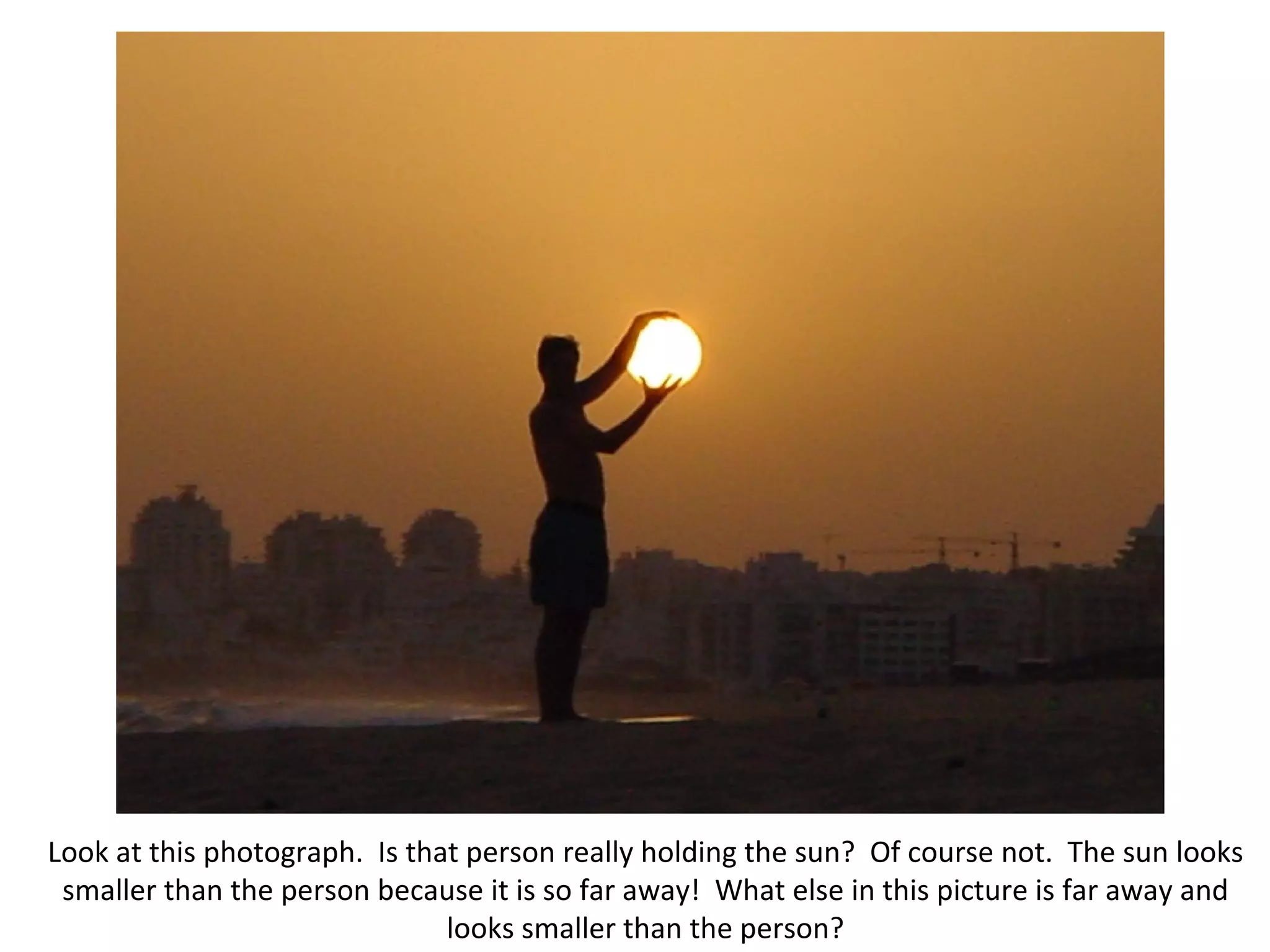 Look at this photograph. Is that person really holding the sun? Of course not. The sun looks smaller than the person because it is so far away! What else in this picture is far away and looks smaller than the person?