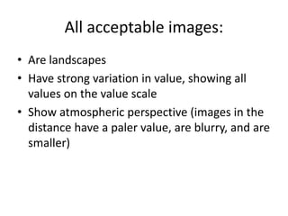 All acceptable images: 
• Are landscapes 
• Have strong variation in value, showing all 
values on the value scale 
• Show atmospheric perspective (images in the 
distance have a paler value, are blurry, and are 
smaller) 
 