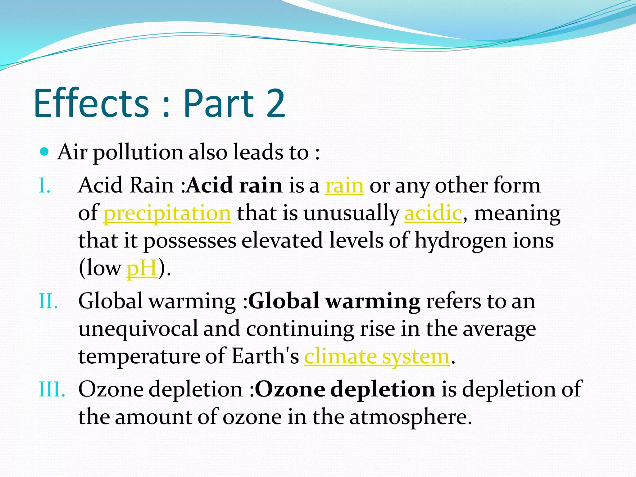 Effects : Part 2
 Air pollution also leads to :

Acid Rain :Acid rain is a rain or any other form
of precipitation that is unusually acidic, meaning
that it possesses elevated levels of hydrogen ions
(low pH).
II. Global warming :Global warming refers to an
unequivocal and continuing rise in the average
temperature of Earth's climate system.
III. Ozone depletion :Ozone depletion is depletion of
the amount of ozone in the atmosphere.
I.

 