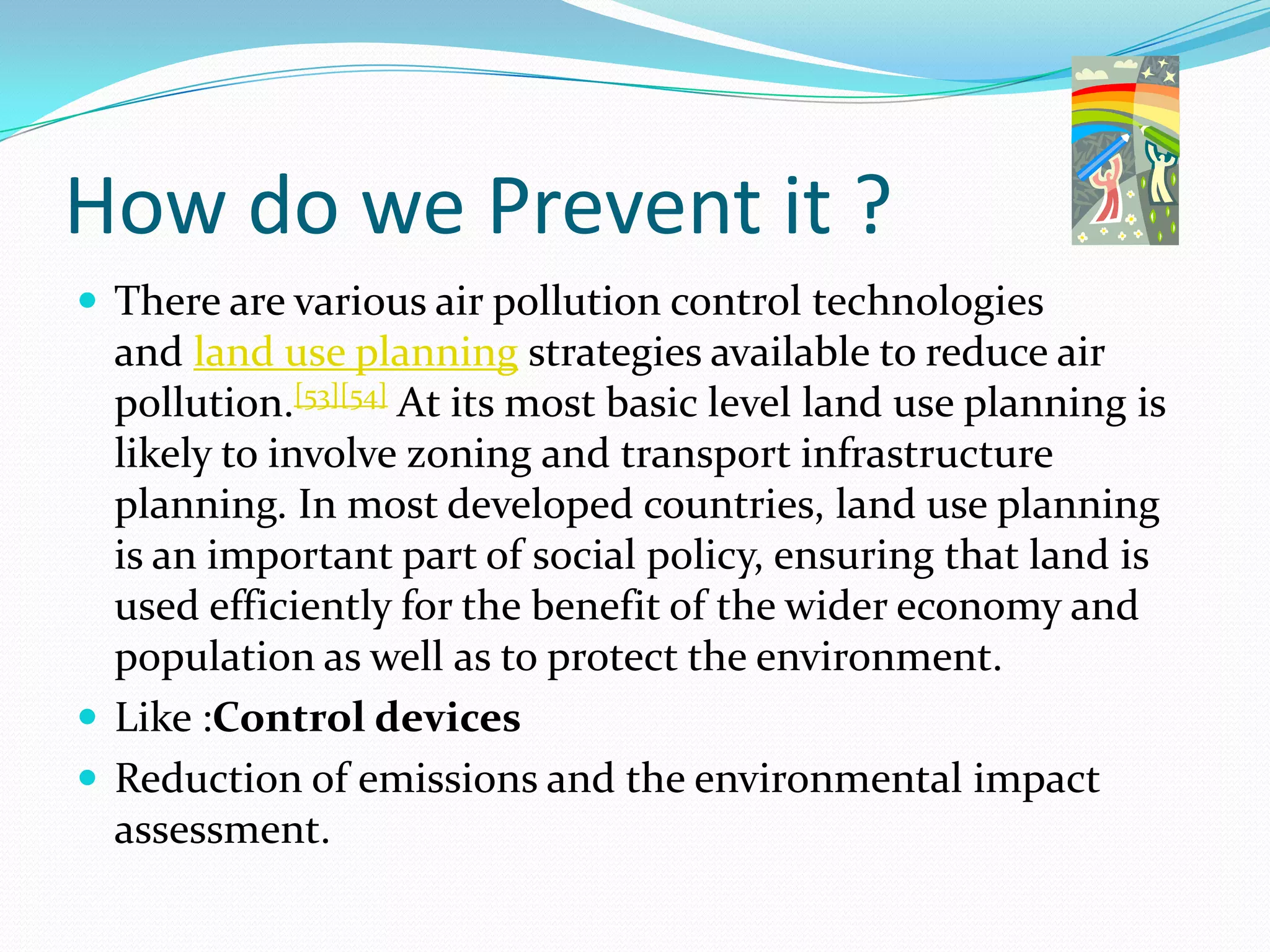 How do we Prevent it ?
 There are various air pollution control technologies

and land use planning strategies available to reduce air
pollution.[53][54] At its most basic level land use planning is
likely to involve zoning and transport infrastructure
planning. In most developed countries, land use planning
is an important part of social policy, ensuring that land is
used efficiently for the benefit of the wider economy and
population as well as to protect the environment.
 Like :Control devices
 Reduction of emissions and the environmental impact
assessment.

 