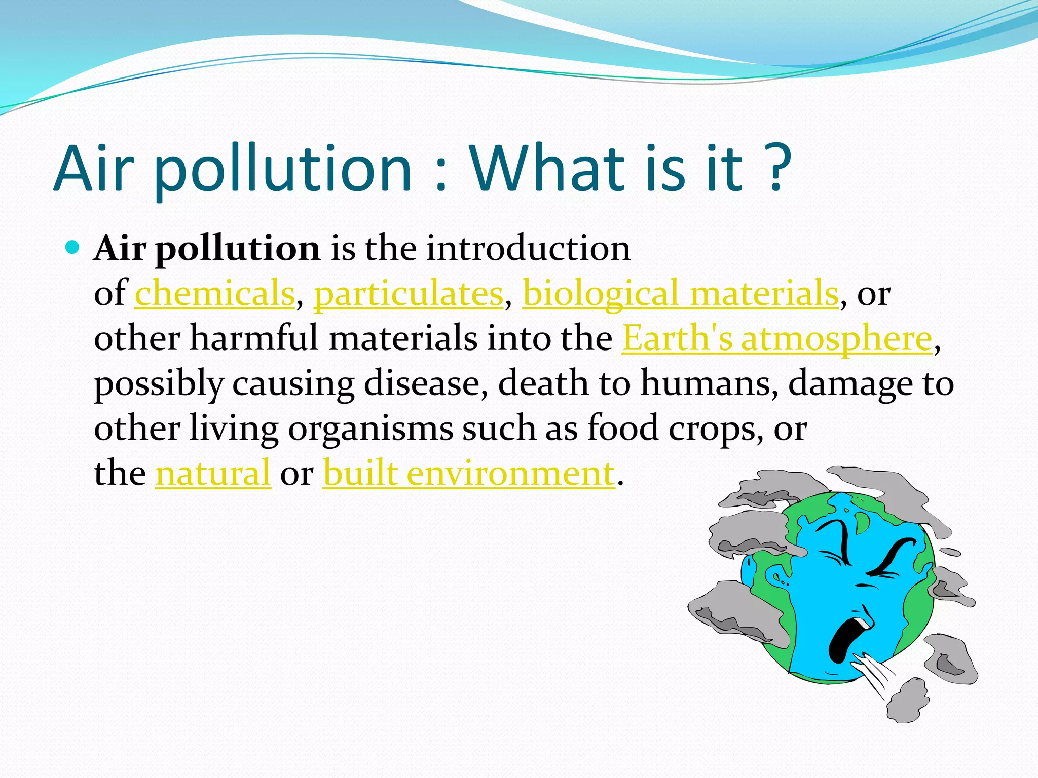 Air pollution : What is it ?
 Air pollution is the introduction

of chemicals, particulates, biological materials, or
other harmful materials into the Earth's atmosphere,
possibly causing disease, death to humans, damage to
other living organisms such as food crops, or
the natural or built environment.

 