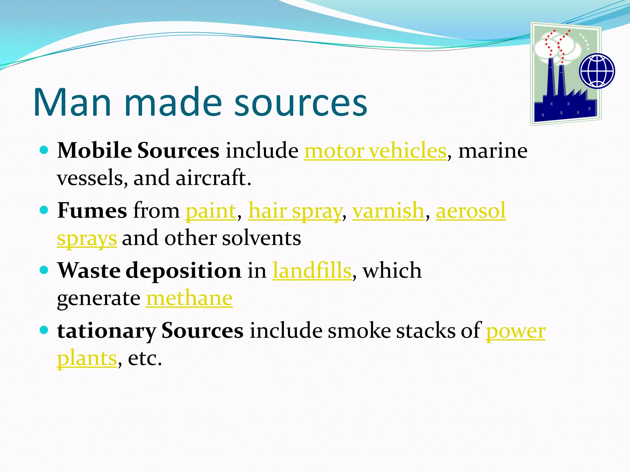Man made sources
 Mobile Sources include motor vehicles, marine

vessels, and aircraft.
 Fumes from paint, hair spray, varnish, aerosol
sprays and other solvents
 Waste deposition in landfills, which
generate methane
 tationary Sources include smoke stacks of power
plants, etc.

 