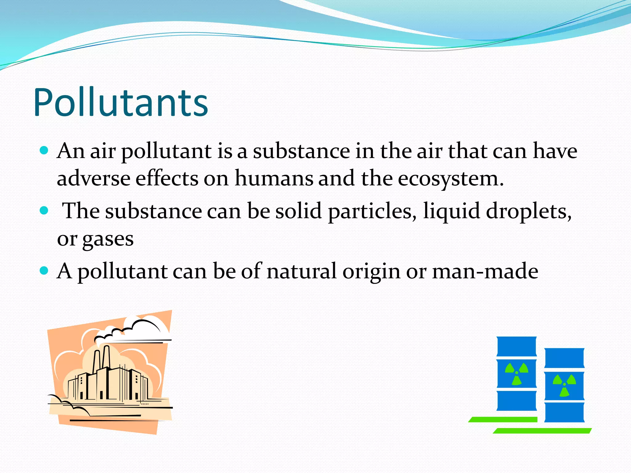 Pollutants
 An air pollutant is a substance in the air that can have

adverse effects on humans and the ecosystem.
 The substance can be solid particles, liquid droplets,
or gases
 A pollutant can be of natural origin or man-made

 