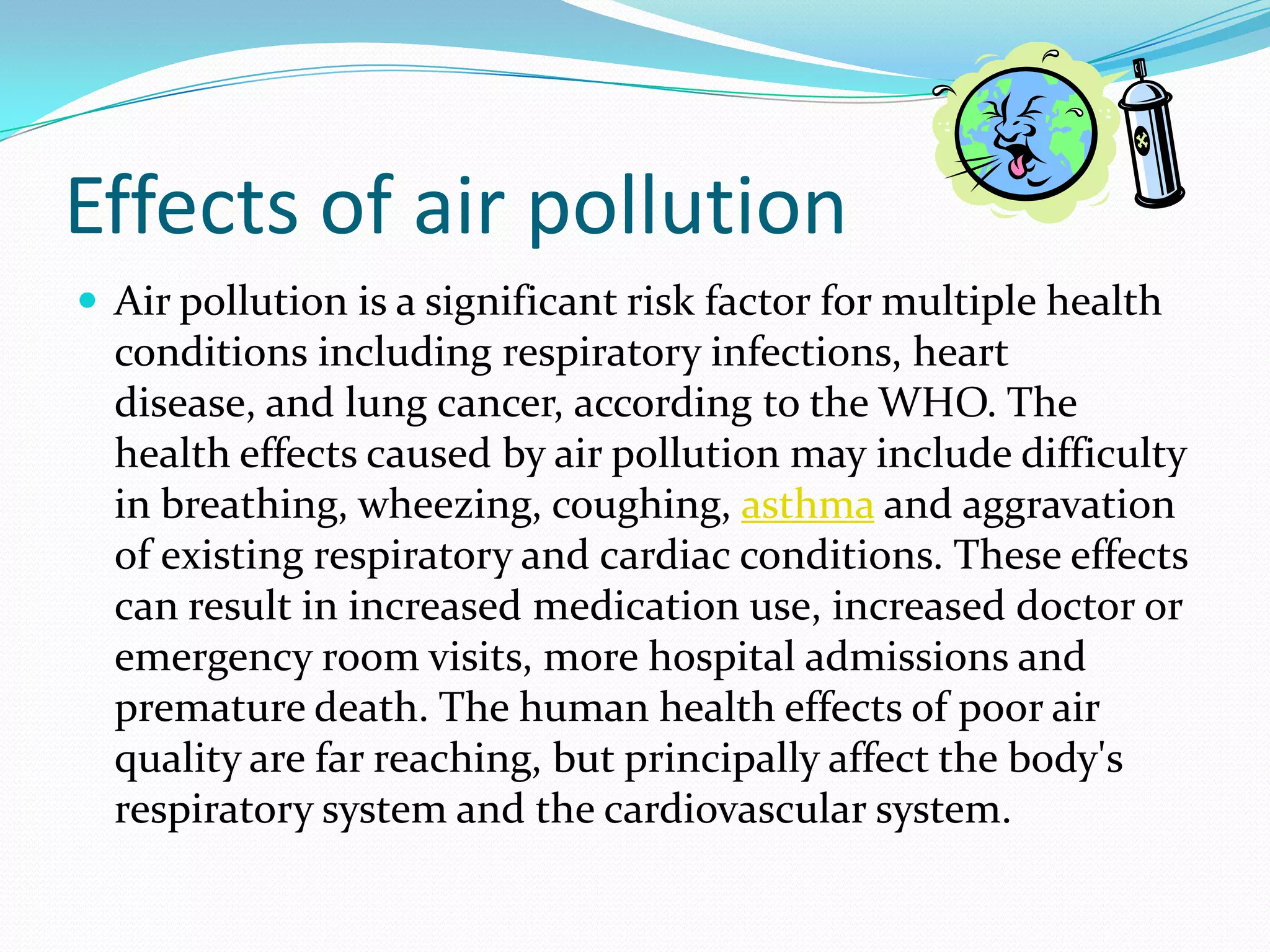 Effects of air pollution
 Air pollution is a significant risk factor for multiple health

conditions including respiratory infections, heart
disease, and lung cancer, according to the WHO. The
health effects caused by air pollution may include difficulty
in breathing, wheezing, coughing, asthma and aggravation
of existing respiratory and cardiac conditions. These effects
can result in increased medication use, increased doctor or
emergency room visits, more hospital admissions and
premature death. The human health effects of poor air
quality are far reaching, but principally affect the body's
respiratory system and the cardiovascular system.

 