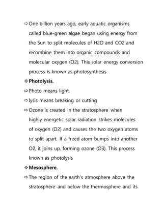 One billion years ago, early aquatic organisms
called blue-green algae began using energy from
the Sun to split molecules of H2O and CO2 and
recombine them into organic compounds and
molecular oxygen (O2). This solar energy conversion
process is known as photosynthesis.
Photolysis.
Photo means light.
lysis means breaking or cutting
Ozone is created in the stratosphere when
highly energetic solar radiation strikes molecules
of oxygen (O2) and causes the two oxygen atoms
to split apart. If a freed atom bumps into another
O2, it joins up, forming ozone (O3). This process
known as photolysis
Mesosphere.
The region of the earth’s atmosphere above the
stratosphere and below the thermosphere and its
 