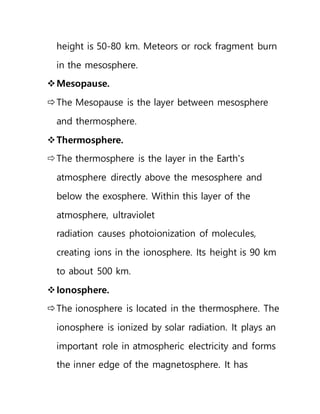 height is 50-80 km. Meteors or rock fragment burn
in the mesosphere.
Mesopause.
The Mesopause is the layer between mesosphere
and thermosphere.
Thermosphere.
The thermosphere is the layer in the Earth's
atmosphere directly above the mesosphere and
below the exosphere. Within this layer of the
atmosphere, ultraviolet
radiation causes photoionization of molecules,
creating ions in the ionosphere. Its height is 90 km
to about 500 km.
Ionosphere.
The ionosphere is located in the thermosphere. The
ionosphere is ionized by solar radiation. It plays an
important role in atmospheric electricity and forms
the inner edge of the magnetosphere. It has
 