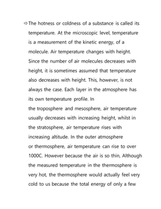 The hotness or coldness of a substance is called its
temperature. At the microscopic level, temperature
is a measurement of the kinetic energy, of a
molecule. Air temperature changes with height.
Since the number of air molecules decreases with
height, it is sometimes assumed that temperature
also decreases with height. This, however, is not
always the case. Each layer in the atmosphere has
its own temperature profile. In
the troposphere and mesosphere, air temperature
usually decreases with increasing height, whilst in
the stratosphere, air temperature rises with
increasing altitude. In the outer atmosphere
or thermosphere, air temperature can rise to over
1000C. However because the air is so thin, Although
the measured temperature in the thermosphere is
very hot, the thermosphere would actually feel very
cold to us because the total energy of only a few
 