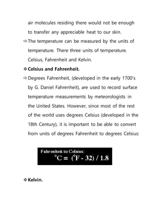 air molecules residing there would not be enough
to transfer any appreciable heat to our skin.
The temperature can be measured by the units of
temperature. There three units of temperature.
Celsius, Fahrenheit and Kelvin.
Celsius and Fahrenheit.
Degrees Fahrenheit, (developed in the early 1700's
by G. Daniel Fahrenheit), are used to record surface
temperature measurements by meteorologists in
the United States. However, since most of the rest
of the world uses degrees Celsius (developed in the
18th Century), it is important to be able to convert
from units of degrees Fahrenheit to degrees Celsius:
Kelvin.
 