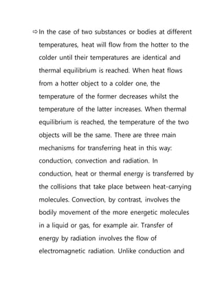In the case of two substances or bodies at different
temperatures, heat will flow from the hotter to the
colder until their temperatures are identical and
thermal equilibrium is reached. When heat flows
from a hotter object to a colder one, the
temperature of the former decreases whilst the
temperature of the latter increases. When thermal
equilibrium is reached, the temperature of the two
objects will be the same. There are three main
mechanisms for transferring heat in this way:
conduction, convection and radiation. In
conduction, heat or thermal energy is transferred by
the collisions that take place between heat-carrying
molecules. Convection, by contrast, involves the
bodily movement of the more energetic molecules
in a liquid or gas, for example air. Transfer of
energy by radiation involves the flow of
electromagnetic radiation. Unlike conduction and
 