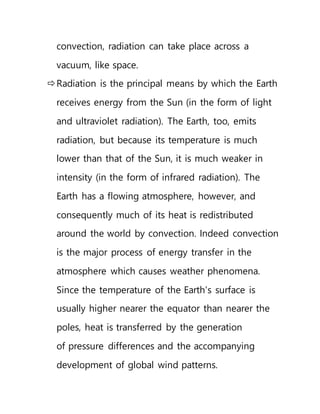 convection, radiation can take place across a
vacuum, like space.
Radiation is the principal means by which the Earth
receives energy from the Sun (in the form of light
and ultraviolet radiation). The Earth, too, emits
radiation, but because its temperature is much
lower than that of the Sun, it is much weaker in
intensity (in the form of infrared radiation). The
Earth has a flowing atmosphere, however, and
consequently much of its heat is redistributed
around the world by convection. Indeed convection
is the major process of energy transfer in the
atmosphere which causes weather phenomena.
Since the temperature of the Earth's surface is
usually higher nearer the equator than nearer the
poles, heat is transferred by the generation
of pressure differences and the accompanying
development of global wind patterns.
 