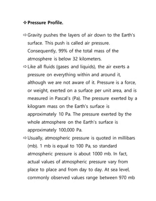 Pressure Profile.
Gravity pushes the layers of air down to the Earth's
surface. This push is called air pressure.
Consequently, 99% of the total mass of the
atmosphere is below 32 kilometers.
Like all fluids (gases and liquids), the air exerts a
pressure on everything within and around it,
although we are not aware of it. Pressure is a force,
or weight, exerted on a surface per unit area, and is
measured in Pascal’s (Pa). The pressure exerted by a
kilogram mass on the Earth's surface is
approximately 10 Pa. The pressure exerted by the
whole atmosphere on the Earth’s surface is
approximately 100,000 Pa.
Usually, atmospheric pressure is quoted in millibars
(mb). 1 mb is equal to 100 Pa, so standard
atmospheric pressure is about 1000 mb. In fact,
actual values of atmospheric pressure vary from
place to place and from day to day. At sea level,
commonly observed values range between 970 mb
 