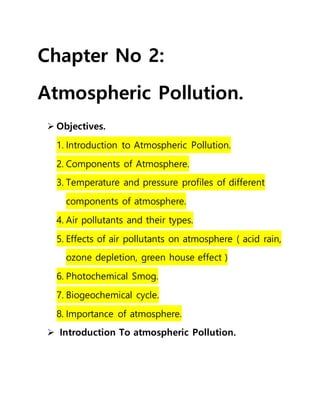 Chapter No 2:
Atmospheric Pollution.
 Objectives.
1. Introduction to Atmospheric Pollution.
2. Components of Atmosphere.
3. Temperature and pressure profiles of different
components of atmosphere.
4. Air pollutants and their types.
5. Effects of air pollutants on atmosphere ( acid rain,
ozone depletion, green house effect )
6. Photochemical Smog.
7. Biogeochemical cycle.
8. Importance of atmosphere.
 Introduction To atmospheric Pollution.
 