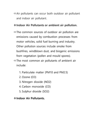 Air pollutants can occur both outdoor air pollutant
and indoor air pollutant.
Indoor Air Pollutants or ambient air pollution.
The common sources of outdoor air pollution are
emissions caused by combustion processes from
motor vehicles, solid fuel burning and industry.
Other pollution sources include smoke from
bushfires, windblown dust, and biogenic emissions
from vegetation (pollen and mould spores).
The most common air pollutants of ambient air
include:
1. Particulate matter (PM10 and PM2.5)
2. Ozone (O3)
3. Nitrogen dioxide (NO2)
4. Carbon monoxide (CO)
5. Sulphur dioxide (SO2)
Indoor Air Pollutants.
 