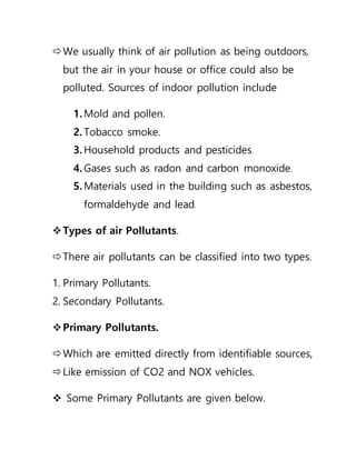 We usually think of air pollution as being outdoors,
but the air in your house or office could also be
polluted. Sources of indoor pollution include
1. Mold and pollen.
2. Tobacco smoke.
3. Household products and pesticides.
4. Gases such as radon and carbon monoxide.
5. Materials used in the building such as asbestos,
formaldehyde and lead.
Types of air Pollutants.
There air pollutants can be classified into two types.
1. Primary Pollutants.
2. Secondary Pollutants.
Primary Pollutants.
Which are emitted directly from identifiable sources,
Like emission of CO2 and NOX vehicles.
 Some Primary Pollutants are given below.
 