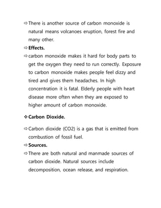 There is another source of carbon monoxide is
natural means volcanoes eruption, forest fire and
many other.
Effects.
carbon monoxide makes it hard for body parts to
get the oxygen they need to run correctly. Exposure
to carbon monoxide makes people feel dizzy and
tired and gives them headaches. In high
concentration it is fatal. Elderly people with heart
disease more often when they are exposed to
higher amount of carbon monoxide.
Carbon Dioxide.
Carbon dioxide (CO2) is a gas that is emitted from
combustion of fossil fuel.
Sources.
There are both natural and manmade sources of
carbon dioxide. Natural sources include
decomposition, ocean release, and respiration.
 