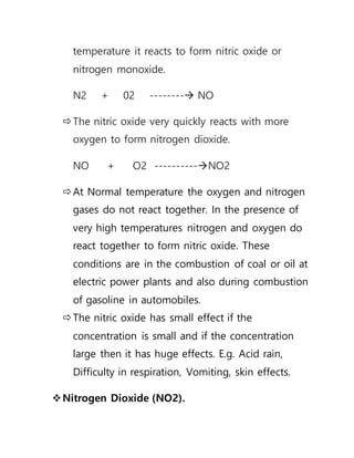 temperature it reacts to form nitric oxide or
nitrogen monoxide.
N2 + 02 -------- NO
The nitric oxide very quickly reacts with more
oxygen to form nitrogen dioxide.
NO + O2 ----------NO2
At Normal temperature the oxygen and nitrogen
gases do not react together. In the presence of
very high temperatures nitrogen and oxygen do
react together to form nitric oxide. These
conditions are in the combustion of coal or oil at
electric power plants and also during combustion
of gasoline in automobiles.
The nitric oxide has small effect if the
concentration is small and if the concentration
large then it has huge effects. E.g. Acid rain,
Difficulty in respiration, Vomiting, skin effects.
Nitrogen Dioxide (NO2).
 