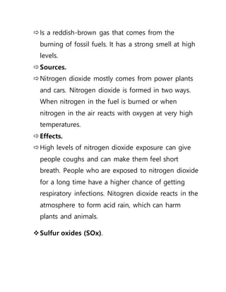 Is a reddish-brown gas that comes from the
burning of fossil fuels. It has a strong smell at high
levels.
Sources.
Nitrogen dioxide mostly comes from power plants
and cars. Nitrogen dioxide is formed in two ways.
When nitrogen in the fuel is burned or when
nitrogen in the air reacts with oxygen at very high
temperatures.
Effects.
High levels of nitrogen dioxide exposure can give
people coughs and can make them feel short
breath. People who are exposed to nitrogen dioxide
for a long time have a higher chance of getting
respiratory infections. Nitogren dioxide reacts in the
atmosphere to form acid rain, which can harm
plants and animals.
Sulfur oxides (SOx).
 