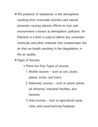The presence of substances in the atmosphere,
resulting from manmade activities and natural
processes causing adverse effects to man and
environment is known as atmospheric pollution. Air
Pollution is a term is used to define any unwanted
chemicals and other materials that contaminates the
air that we breath resulting in the degradation in
the air quality.
Types of Sources.
There Are Four Types of sources.
1. Mobile sources – such as cars, buses,
planes, trucks, and trains
2. Stationary sources – such as power plants,
oil refineries, industrial facilities, and
factories
3. Area sources – such as agricultural areas,
cities, and wood burning fireplaces
 