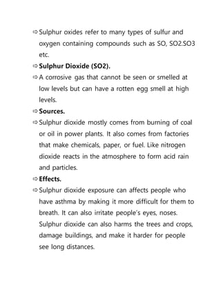 Sulphur oxides refer to many types of sulfur and
oxygen containing compounds such as SO, SO2.SO3
etc.
Sulphur Dioxide (SO2).
A corrosive gas that cannot be seen or smelled at
low levels but can have a rotten egg smell at high
levels.
Sources.
Sulphur dioxide mostly comes from burning of coal
or oil in power plants. It also comes from factories
that make chemicals, paper, or fuel. Like nitrogen
dioxide reacts in the atmosphere to form acid rain
and particles.
Effects.
Sulphur dioxide exposure can affects people who
have asthma by making it more difficult for them to
breath. It can also irritate people’s eyes, noses.
Sulphur dioxide can also harms the trees and crops,
damage buildings, and make it harder for people
see long distances.
 