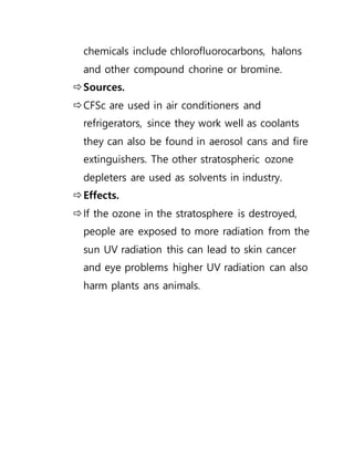 chemicals include chlorofluorocarbons, halons
and other compound chorine or bromine.
Sources.
CFSc are used in air conditioners and
refrigerators, since they work well as coolants
they can also be found in aerosol cans and fire
extinguishers. The other stratospheric ozone
depleters are used as solvents in industry.
Effects.
If the ozone in the stratosphere is destroyed,
people are exposed to more radiation from the
sun UV radiation this can lead to skin cancer
and eye problems higher UV radiation can also
harm plants ans animals.
 