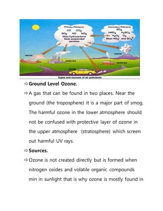 Ground Level Ozone.
A gas that can be found in two places. Near the
ground (the troposphere) it is a major part of smog.
The harmful ozone in the lower atmosphere should
not be confused with protective layer of ozone in
the upper atmosphere (stratosphere) which screen
out harmful UV rays.
Sources.
Ozone is not created directly but is formed when
nitrogen oxides and volatile organic compounds
min in sunlight that is why ozone is mostly found in
 