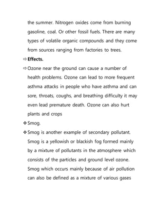 the summer. Nitrogen oxides come from burning
gasoline, coal. Or other fossil fuels. There are many
types of volatile organic compounds and they come
from sources ranging from factories to trees.
Effects.
Ozone near the ground can cause a number of
health problems. Ozone can lead to more frequent
asthma attacks in people who have asthma and can
sore, throats, coughs, and breathing difficulty it may
even lead premature death. Ozone can also hurt
plants and crops
Smog.
Smog is another example of secondary pollutant.
Smog is a yellowish or blackish fog formed mainly
by a mixture of pollutants in the atmosphere which
consists of the particles and ground level ozone.
Smog which occurs mainly because of air pollution
can also be defined as a mixture of various gases
 