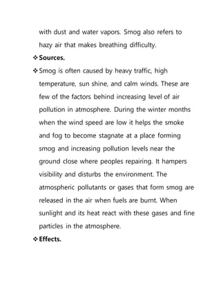 with dust and water vapors. Smog also refers to
hazy air that makes breathing difficulty.
Sources.
Smog is often caused by heavy traffic, high
temperature, sun shine, and calm winds. These are
few of the factors behind increasing level of air
pollution in atmosphere. During the winter months
when the wind speed are low it helps the smoke
and fog to become stagnate at a place forming
smog and increasing pollution levels near the
ground close where peoples repairing. It hampers
visibility and disturbs the environment. The
atmospheric pollutants or gases that form smog are
released in the air when fuels are burnt. When
sunlight and its heat react with these gases and fine
particles in the atmosphere.
Effects.
 
