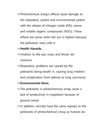 Photochemical smog’s effects cause damage to
the respiratory system and environmental system
with the release of nitrogen oxide (NO), ozone
and volatile organic compounds (VOCs). These
effects are worse when the sun is highest because
the pollutants react with it.
Health Hazards.
Irritation to the eye, nose, and throat are
common.
Respiratory problems are caused by the
pollutants being breath in, causing lung irritation
and complication from asthma to lung carcinoma.
Environmental Harm.
The pollutants in photochemical smog cause a
lack of productivity in vegetation because of
ground ozone.
In addition, animals have the same reposes to the
pollutants of photochemical smog as humans do.
 