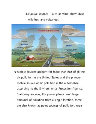 4. Natural sources – such as wind-blown dust,
wildfires, and volcanoes.
Mobile sources account for more than half of all the
air pollution in the United States and the primary
mobile source of air pollution is the automobile,
according to the Environmental Protection Agency.
Stationary sources, like power plants, emit large
amounts of pollution from a single location, these
are also known as point sources of pollution. Area
 
