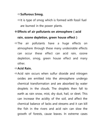 Sulfurous Smog.
It is type of smog which is formed with fossil fuel
are burned in the power plants.
Effects of air pollutants on atmosphere ( acid
rain, ozone depletion, green house effect )
The air pollutants have a huge effects on
atmosphere through these many undesirable effects
can occur these effect can acid rain, ozone
depletion, smog, green house effect and many
other.
Acid Rain.
Acid rain occurs when sulfur dioxide and nitrogen
oxides are emitted into the atmosphere undergo
chemical transformation and are absorbed by water
droplets in the clouds. The droplets then fall to
earth as rain snow, mist, dry dust, hail, or sleet. This
can increase the acidity of the soil, and affect the
chemical balance of lacks and streams and it can kill
the fish in the rivers and acid rain can slow the
growth of forests, cause leaves. In extreme cases
 