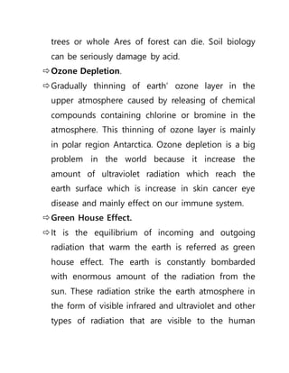 trees or whole Ares of forest can die. Soil biology
can be seriously damage by acid.
Ozone Depletion.
Gradually thinning of earth’ ozone layer in the
upper atmosphere caused by releasing of chemical
compounds containing chlorine or bromine in the
atmosphere. This thinning of ozone layer is mainly
in polar region Antarctica. Ozone depletion is a big
problem in the world because it increase the
amount of ultraviolet radiation which reach the
earth surface which is increase in skin cancer eye
disease and mainly effect on our immune system.
Green House Effect.
It is the equilibrium of incoming and outgoing
radiation that warm the earth is referred as green
house effect. The earth is constantly bombarded
with enormous amount of the radiation from the
sun. These radiation strike the earth atmosphere in
the form of visible infrared and ultraviolet and other
types of radiation that are visible to the human
 
