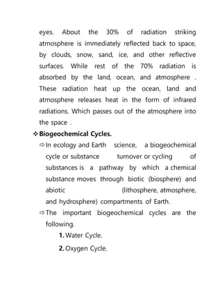 eyes. About the 30% of radiation striking
atmosphere is immediately reflected back to space,
by clouds, snow, sand, ice, and other reflective
surfaces. While rest of the 70% radiation is
absorbed by the land, ocean, and atmosphere .
These radiation heat up the ocean, land and
atmosphere releases heat in the form of infrared
radiations. Which passes out of the atmosphere into
the space .
Biogeochemical Cycles.
In ecology and Earth science, a biogeochemical
cycle or substance turnover or cycling of
substances is a pathway by which a chemical
substance moves through biotic (biosphere) and
abiotic (lithosphere, atmosphere,
and hydrosphere) compartments of Earth.
The important biogeochemical cycles are the
following.
1. Water Cycle.
2. Oxygen Cycle.
 