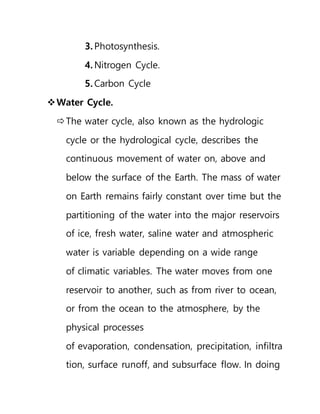 3. Photosynthesis.
4. Nitrogen Cycle.
5. Carbon Cycle
Water Cycle.
The water cycle, also known as the hydrologic
cycle or the hydrological cycle, describes the
continuous movement of water on, above and
below the surface of the Earth. The mass of water
on Earth remains fairly constant over time but the
partitioning of the water into the major reservoirs
of ice, fresh water, saline water and atmospheric
water is variable depending on a wide range
of climatic variables. The water moves from one
reservoir to another, such as from river to ocean,
or from the ocean to the atmosphere, by the
physical processes
of evaporation, condensation, precipitation, infiltra
tion, surface runoff, and subsurface flow. In doing
 