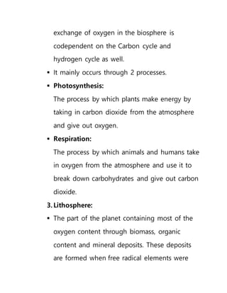 exchange of oxygen in the biosphere is
codependent on the Carbon cycle and
hydrogen cycle as well.
 It mainly occurs through 2 processes.
 Photosynthesis:
The process by which plants make energy by
taking in carbon dioxide from the atmosphere
and give out oxygen.
 Respiration:
The process by which animals and humans take
in oxygen from the atmosphere and use it to
break down carbohydrates and give out carbon
dioxide.
3. Lithosphere:
 The part of the planet containing most of the
oxygen content through biomass, organic
content and mineral deposits. These deposits
are formed when free radical elements were
 