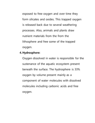 exposed to free oxygen and over time they
form silicates and oxides. This trapped oxygen
is released back due to several weathering
processes. Also, animals and plants draw
nutrient materials from the from the
lithosphere and free some of the trapped
oxygen.
4. Hydrosphere:
Oxygen dissolved in water is responsible for the
sustenance of the aquatic ecosystem present
beneath the surface. The hydrosphere is 33%
oxygen by volume present mainly as a
component of water molecules with dissolved
molecules including carbonic acids and free
oxygen.
 