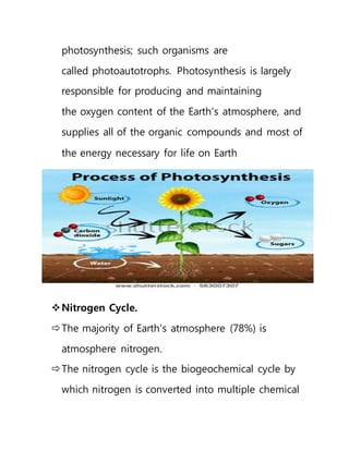 photosynthesis; such organisms are
called photoautotrophs. Photosynthesis is largely
responsible for producing and maintaining
the oxygen content of the Earth's atmosphere, and
supplies all of the organic compounds and most of
the energy necessary for life on Earth
Nitrogen Cycle.
The majority of Earth's atmosphere (78%) is
atmosphere nitrogen.
The nitrogen cycle is the biogeochemical cycle by
which nitrogen is converted into multiple chemical
 