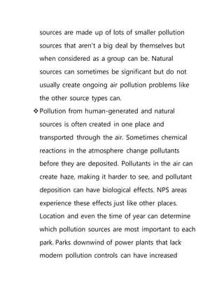 sources are made up of lots of smaller pollution
sources that aren't a big deal by themselves but
when considered as a group can be. Natural
sources can sometimes be significant but do not
usually create ongoing air pollution problems like
the other source types can.
Pollution from human-generated and natural
sources is often created in one place and
transported through the air. Sometimes chemical
reactions in the atmosphere change pollutants
before they are deposited. Pollutants in the air can
create haze, making it harder to see, and pollutant
deposition can have biological effects. NPS areas
experience these effects just like other places.
Location and even the time of year can determine
which pollution sources are most important to each
park. Parks downwind of power plants that lack
modern pollution controls can have increased
 