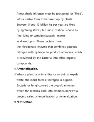 Atmospheric nitrogen must be processed, or "fixed",
into a usable form to be taken up by plants.
Between 5 and 10 billion kg per year are fixed
by lightning strikes, but most fixation is done by
free-living or symbioticbacteria known
as diazotrophs. These bacteria have
the nitrogenase enzyme that combines gaseous
nitrogen with hydrogento produce ammonia, which
is converted by the bacteria into other organic
compounds.
Ammnofication.
When a plant or animal dies or an animal expels
waste, the initial form of nitrogen is organic.
Bacteria or fungi convert the organic nitrogen
within the remains back into ammonium(NH+
4)a
process called ammonification or mineralization.
Nitrification.
 