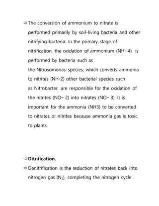 The conversion of ammonium to nitrate is
performed primarily by soil-living bacteria and other
nitrifying bacteria. In the primary stage of
nitrification, the oxidation of ammonium (NH+4) is
performed by bacteria such as
the Nitrosomonas species, which converts ammonia
to nitrites (NH-2) other bacterial species such
as Nitrobacter, are responsible for the oxidation of
the nitrites (NO− 2) into nitrates (NO− 3). It is
important for the ammonia (NH3) to be converted
to nitrates or nitrites because ammonia gas is toxic
to plants.
Ditrification.
Denitrification is the reduction of nitrates back into
nitrogen gas (N2), completing the nitrogen cycle.
 