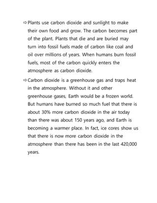 Plants use carbon dioxide and sunlight to make
their own food and grow. The carbon becomes part
of the plant. Plants that die and are buried may
turn into fossil fuels made of carbon like coal and
oil over millions of years. When humans burn fossil
fuels, most of the carbon quickly enters the
atmosphere as carbon dioxide.
Carbon dioxide is a greenhouse gas and traps heat
in the atmosphere. Without it and other
greenhouse gases, Earth would be a frozen world.
But humans have burned so much fuel that there is
about 30% more carbon dioxide in the air today
than there was about 150 years ago, and Earth is
becoming a warmer place. In fact, ice cores show us
that there is now more carbon dioxide in the
atmosphere than there has been in the last 420,000
years.
 