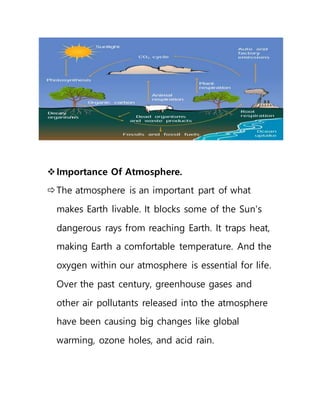 Importance Of Atmosphere.
The atmosphere is an important part of what
makes Earth livable. It blocks some of the Sun's
dangerous rays from reaching Earth. It traps heat,
making Earth a comfortable temperature. And the
oxygen within our atmosphere is essential for life.
Over the past century, greenhouse gases and
other air pollutants released into the atmosphere
have been causing big changes like global
warming, ozone holes, and acid rain.
 