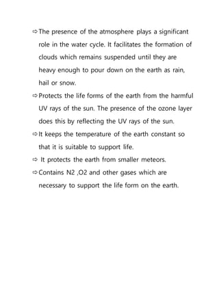 The presence of the atmosphere plays a significant
role in the water cycle. It facilitates the formation of
clouds which remains suspended until they are
heavy enough to pour down on the earth as rain,
hail or snow.
Protects the life forms of the earth from the harmful
UV rays of the sun. The presence of the ozone layer
does this by reflecting the UV rays of the sun.
It keeps the temperature of the earth constant so
that it is suitable to support life.
 It protects the earth from smaller meteors.
Contains N2 ,O2 and other gases which are
necessary to support the life form on the earth.
 